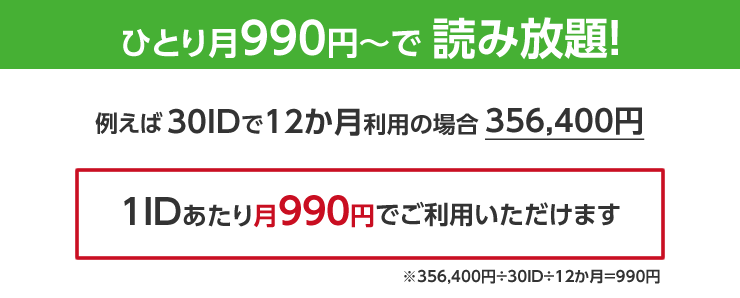 ひとり月990円～で読み放題 例えば30IDで12か月利用の場合356,400円 1IDあたり月990円でご利用いただけます。