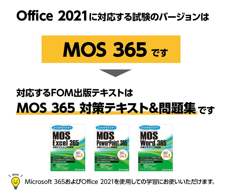 Office 2021に対応する試験のバージョンはMOS 365です ※試験バージョン名称はMOS 365ですがOffice 2021に対応した試験です 対応するFOM出版テキストはMOS 365 対策テキスト&問題集です