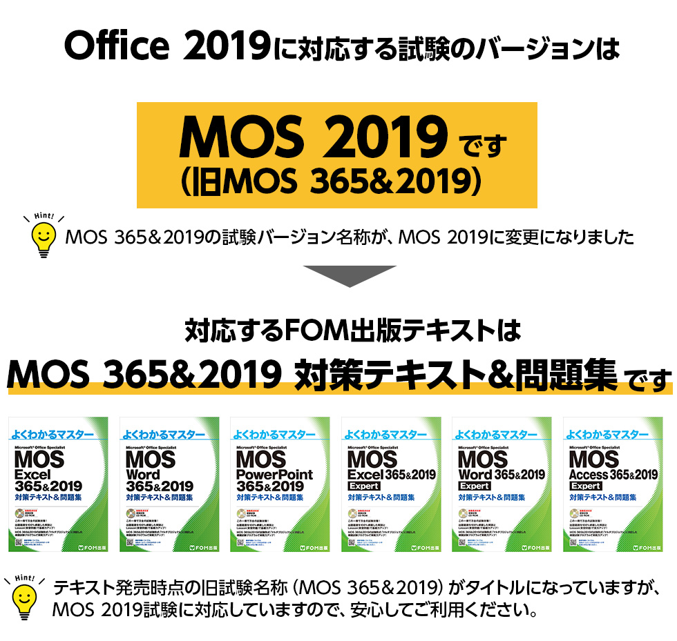 Office 2019に対応する試験のバージョンはMOS 2019（旧MOS 365&2019）です ※MOS 365&2019の試験バージョン名称が、MOS 2019に変更になりました 対応するFOM出版テキストはMOS 365&2019 対策テキスト&問題集です ※テキスト名称にMOS 365&2019とありますが、MOS365の試験バージョンには対応していません。MOS 2019に対応したテキストです。ご注意ください。