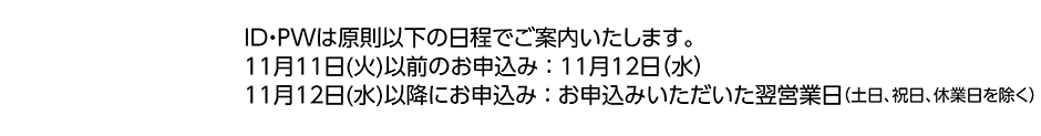 ID・PWは原則以下の日程でご案内いたします。／11月11日(火)以前のお申込み：11月12日（水）／11月12日(水)以降にお申込み：お申込みいただいた翌営業日（土日、祝日、休業日を除く）
