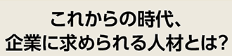 これからの時代、企業に求められる人材とは？