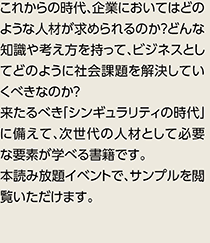 これからの時代、企業においてはどのような人材が求められるのか？どんな知識や考え方を持って、ビジネスとしてどのように社会課題を解決していくべきなのか？来たるべき「シンギュラリティの時代」に備えて、次世代の人材として必要な要素が学べる書籍です。本読み放題イベントで、サンプルを閲覧いただけます。