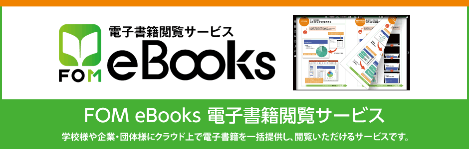 FOM eBooks 電子書籍閲覧サービス 学校様や企業・団体様にクラウド上で電子書籍を一括提供し、閲覧いただけるサービスです。