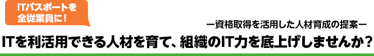 ー資格取得を活用した人材育成の提案 ITパスポートを全従業員に！ ITを利活用できる人材を育て、組織のIT力を底上げしませんか？