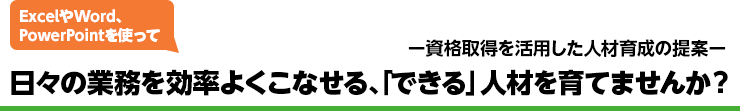 資格取得を活用した人材育成の提案 ExcelやWord、PowerPointを使って 日々の業務を効率よくこなせる、「できる」人材を育てませんか？