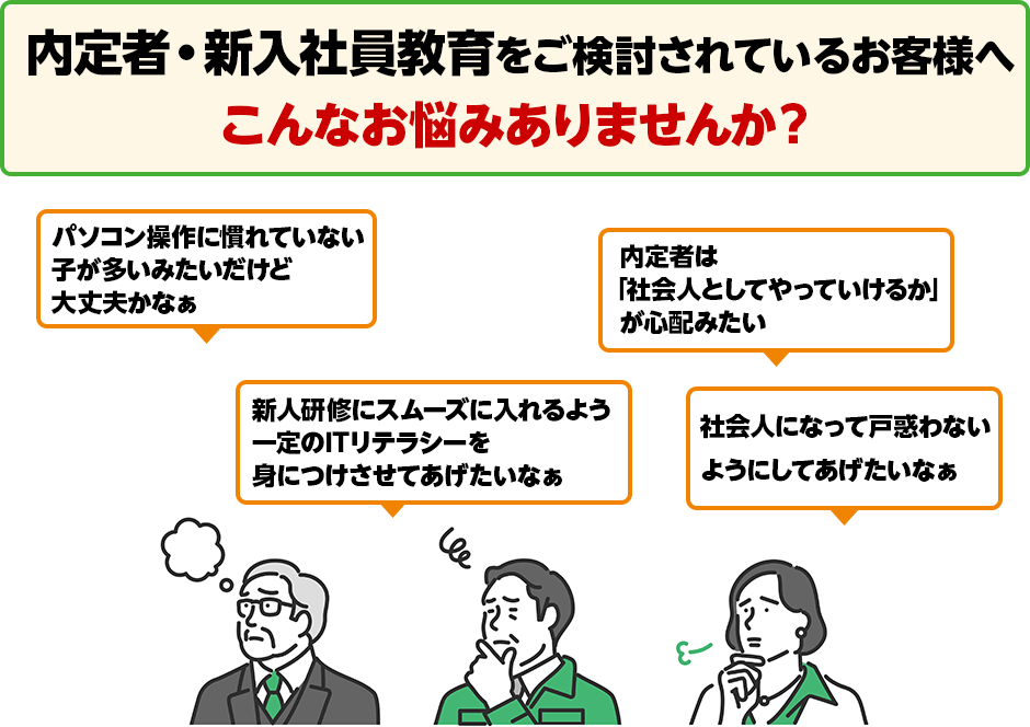 こんなお悩みありませんか？ 新人研修にスムーズに入れるよう一定のITリテラシーを身につけさせてあげたいなぁ パソコン操作に慣れていない子が多いみたいだけど大丈夫かなぁ 内定者は「社会人としてやっていけるか」が心配みたい 社会人になって戸惑わないようにしてあげたいなぁ