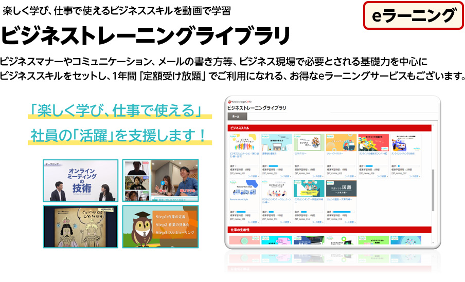 eラーニング 楽しく学び、仕事で使えるビジネススキルを動画で学習 ビジネストレーニングライブラリ ビジネスマナーやコミュニケーション、メールの書き方等、ビジネス現場で必要とされる基礎力を中心にビジネススキルをセットし、1年間「定額受け放題」でご利用になれる、お得なeラーニングサービスもございます。