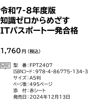 令和7-8年度版 知識ゼロからめざす ITパスポート 一発合格 1,760円(税込) 型番:FPT2407 ISBNコード:978-4-86775-134-3 サイズ:A5判 ページ数:495ページ 添付:赤シート 発売日:2024年12月13日
