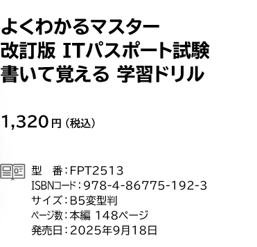よくわかるマスター 改訂版 ITパスポート試験 書いて覚える 学習ドリル 1,320円(税込) 型番:FPT2513 ISBNコード:978-4-86775-192-3 サイズ:B5変型判 ページ数:本編148ページ 発売日:2025年9月18日