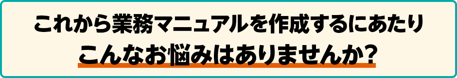 これから業務マニュアルを作成するにあたりこんなお悩みはありませんか？