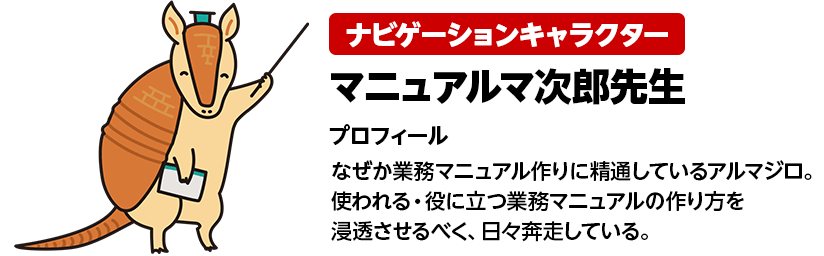 ナビゲーションキャラクター マニュアルマ次郎先生 プロフィール なぜか業務マニュアル作りに精通しているアルマジロ。使われる・役に立つ業務マニュアルの作り方を浸透させるべく、日々奔走している。