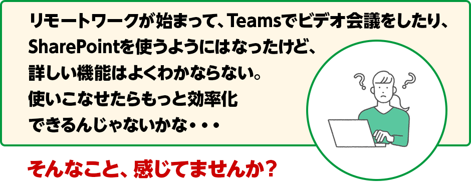 リモートワークが始まって、Teamsでビデオ会議をしたり、SharePointを使うようにはなったけど、詳しい機能はよくわかならない。使いこなせたらもっと効率化にできるんじゃないかな・・・そんなこと、感じてませんか？