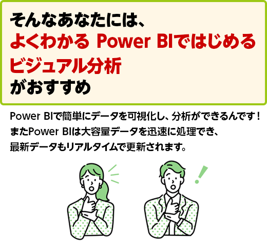 そんなあなたには、よくわかる Power BIではじめるビジュアル分析がおすすめ Power BIで簡単にデータを可視化し、分析ができるんです！ またPower BIは大容量データを迅速に処理でき、最新データもリアルタイムで更新されます。