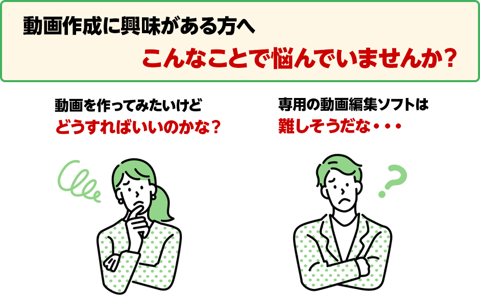 動画作成に興味がある方へ こんなことで悩んでいませんか？ 動画を作ってみたいけどどうすればいいのかな？ 専用の動画編集ソフトは難しそうだな