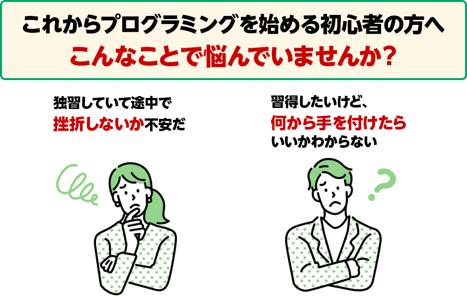 これからプログラミングを始める初心者の方へ こんなことで悩んでいませんか？ 独習していて途中で挫折しないか不安だ 習得したいけど、何から手を付けたらいいかわからない