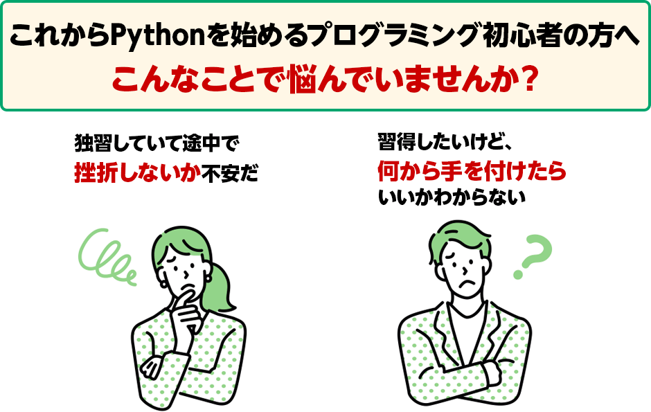 これからPythonを始めるプログラミング初心者の方へ こんなことで悩んでいませんか？ 独習していて途中で挫折しないか不安だ 習得したいけど、何から手を付けたらいいかわからない