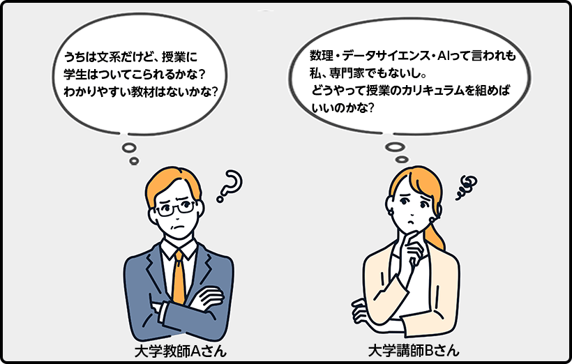 大学教師Aさん うちは文系だけど、授業に学生はついてこられるかな? わかりやすい教材はないかな? 大学講師Bさん 数理・データサイエンス・AIって言われも私、専門家でもないし。どうやって授業のカリキュラムを組めばいいのかな?