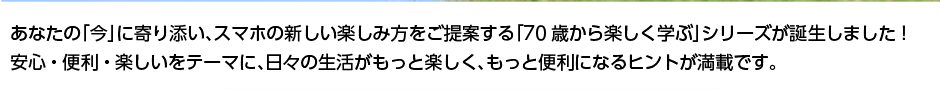 あなたの「今」に寄り添い、スマホの新しい楽しみ方をご提案する「70歳から楽しく学ぶ」シリーズが誕生しました！安心・便利・楽しいをテーマに、日々の生活がもっと楽しく、もっと便利になるヒントが満載です。