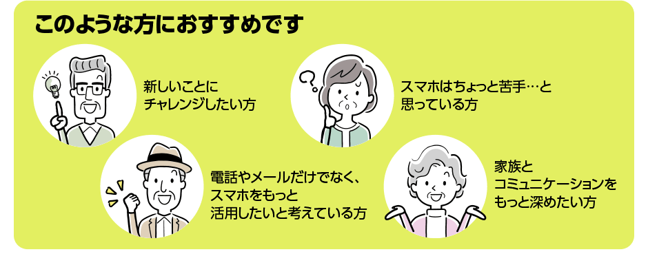 このような方におすすめです／新しいことにチャレンジしたい方／スマホはちょっと苦手…と思っている方／電話やメールだけでなく、スマホをもっと活用したいと考えている方／家族とコミュニケーションをもっと深めたい方