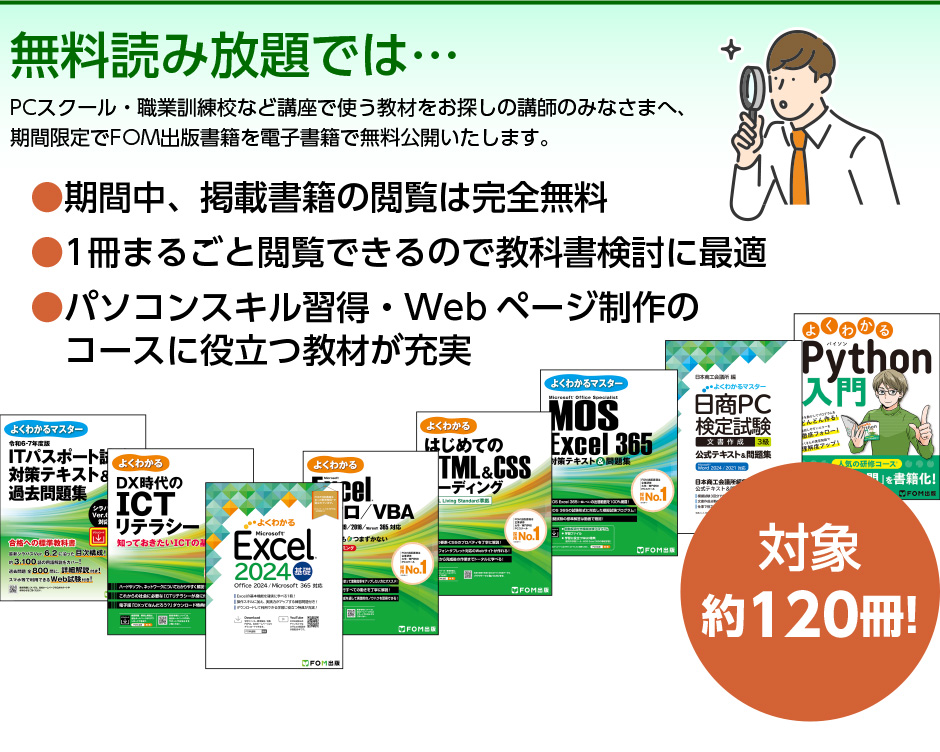 無料読み放題では…PCスクール・職業訓練校など講座で使う教材をお探しの講師のみなさまへ、期間限定でFOM出版書籍を電子書籍で無料公開いたします。期間中、掲載書籍は完全無料 1冊まるごと閲覧できるので教科書検討に最適 パソコンスキル習得・Webページ制作のコースに役立つ教材が充実