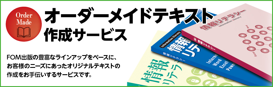 FOM出版の豊富なラインアップをベースに、お客様のニーズにあったオリジナルテキストの作成をお手伝いするサービスです。