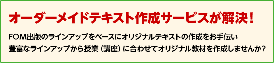 オーダーメイドテキスト作成サービスが解決！ FOM出版のラインアップをベースにオリジナルテキストの作成をお手伝い 豊富なラインアップから授業（講座）に合わせてオリジナル教材を作成しませんか？