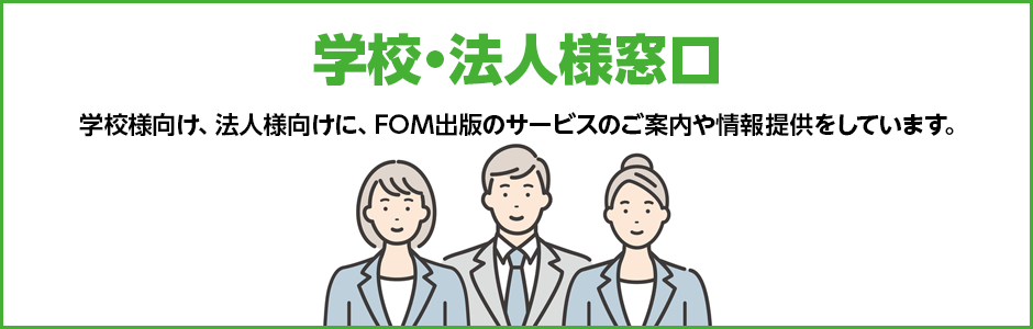 学校・法人様窓口 学校様向け、法人様向けに、FOM出版のサービスのご案内や情報提供をしています。